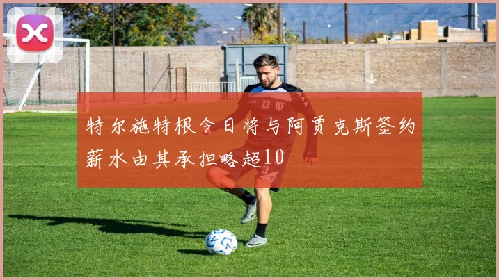 特尔施特根今日将与阿贾克斯签约薪水由其承担略超10