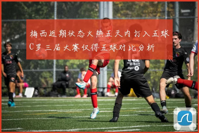 梅西近期状态火热五天内打入五球C罗三届大赛仅得五球对比分析