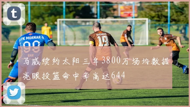 马威续约太阳三年3800万场均数据亮眼投篮命中率高达644