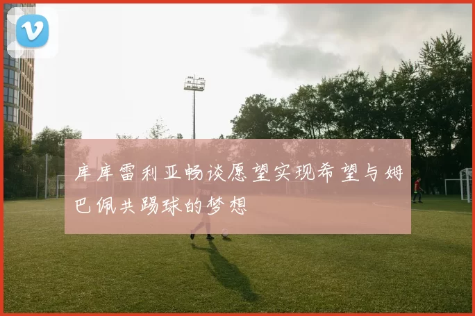 库库雷利亚畅谈愿望实现希望与姆巴佩共踢球的梦想