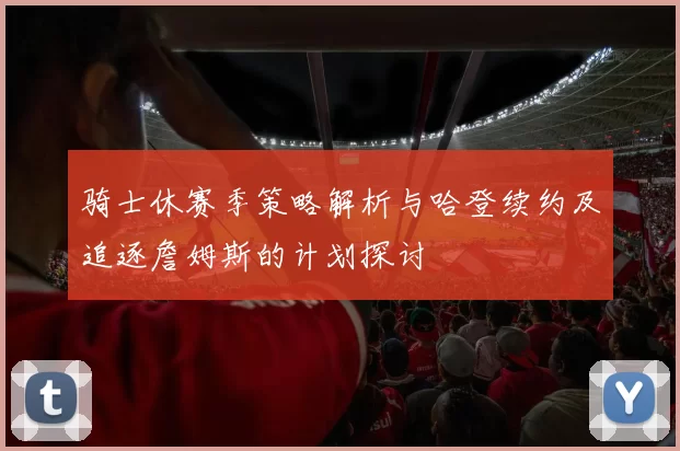 骑士休赛季策略解析与哈登续约及追逐詹姆斯的计划探讨