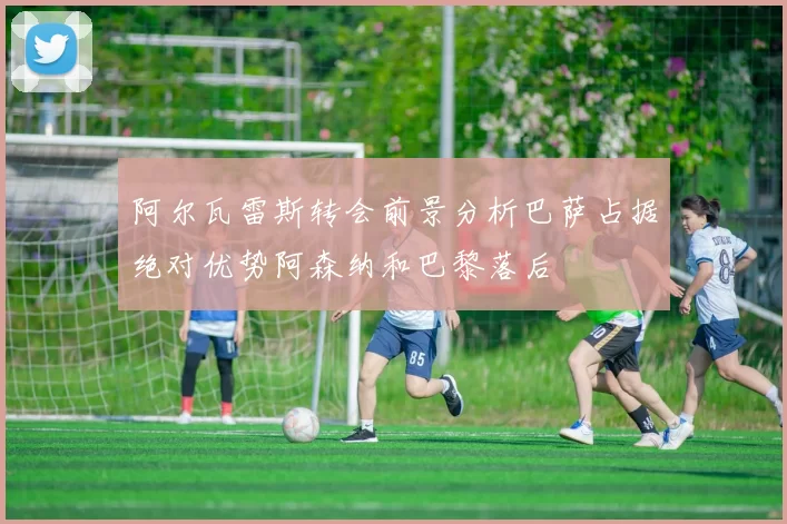 阿尔瓦雷斯转会前景分析巴萨占据绝对优势阿森纳和巴黎落后
