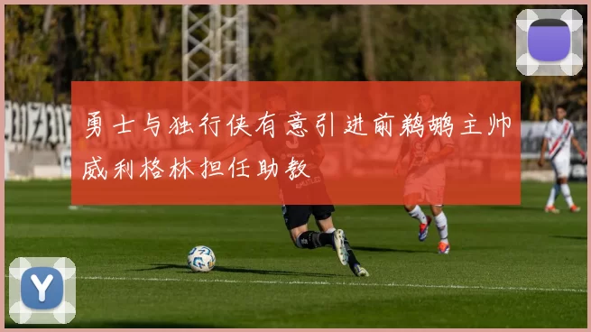 勇士与独行侠有意引进前鹈鹕主帅威利格林担任助教