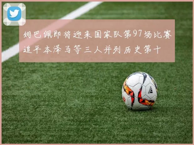 姆巴佩即将迎来国家队第97场比赛追平本泽马等三人并列历史第十