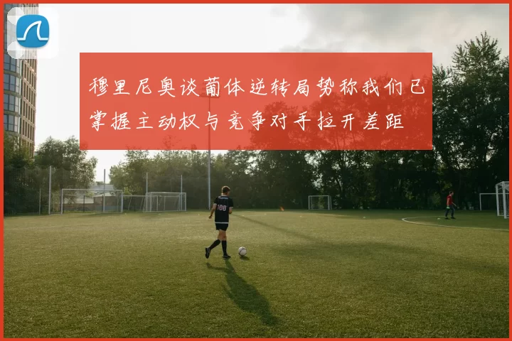 穆里尼奥谈葡体逆转局势称我们已掌握主动权与竞争对手拉开差距