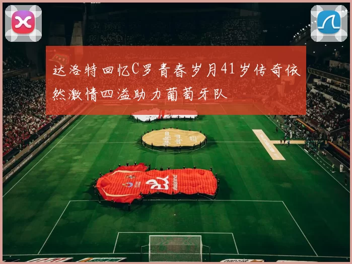 达洛特回忆C罗青春岁月41岁传奇依然激情四溢助力葡萄牙队