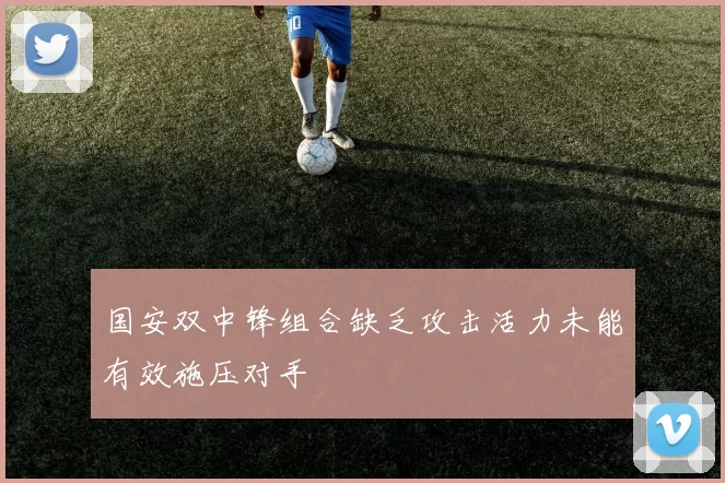 国安双中锋组合缺乏攻击活力未能有效施压对手