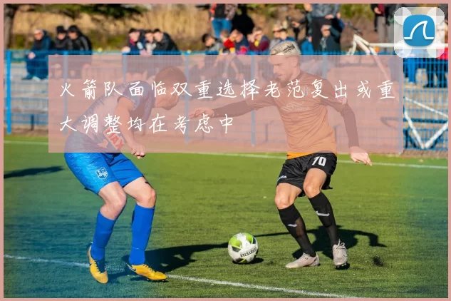 火箭队面临双重选择老范复出或重大调整均在考虑中