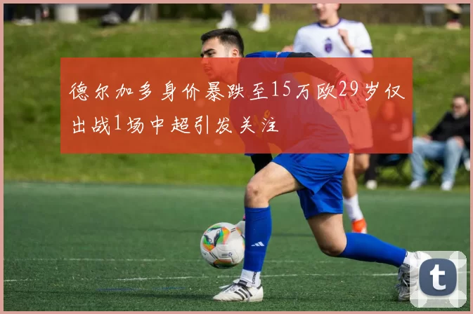 德尔加多身价暴跌至15万欧29岁仅出战1场中超引发关注