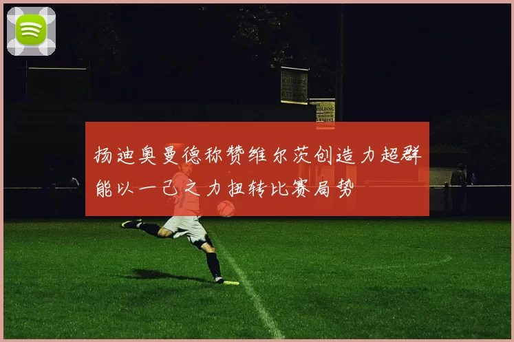 扬迪奥曼德称赞维尔茨创造力超群能以一己之力扭转比赛局势