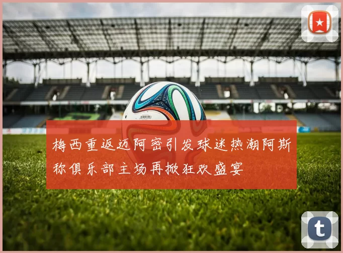 梅西重返迈阿密引发球迷热潮阿斯称俱乐部主场再掀狂欢盛宴