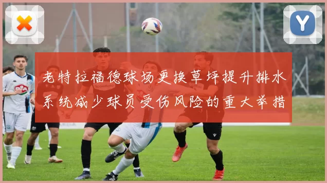 老特拉福德球场更换草坪提升排水系统减少球员受伤风险的重大举措