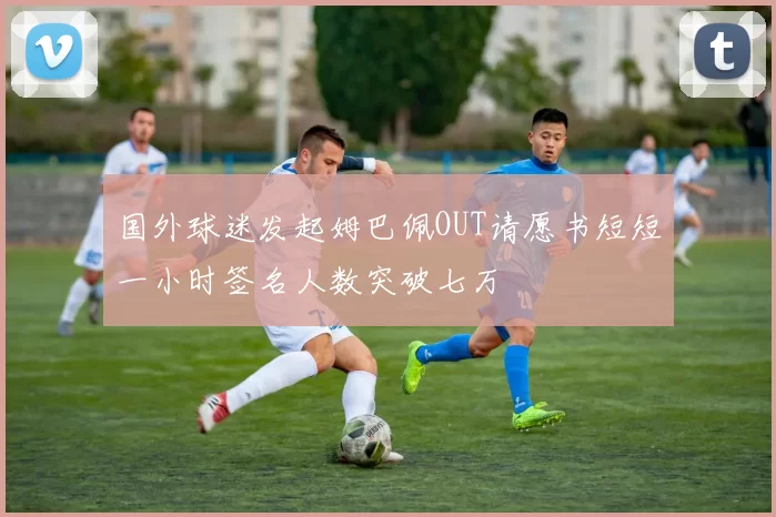 国外球迷发起姆巴佩OUT请愿书短短一小时签名人数突破七万