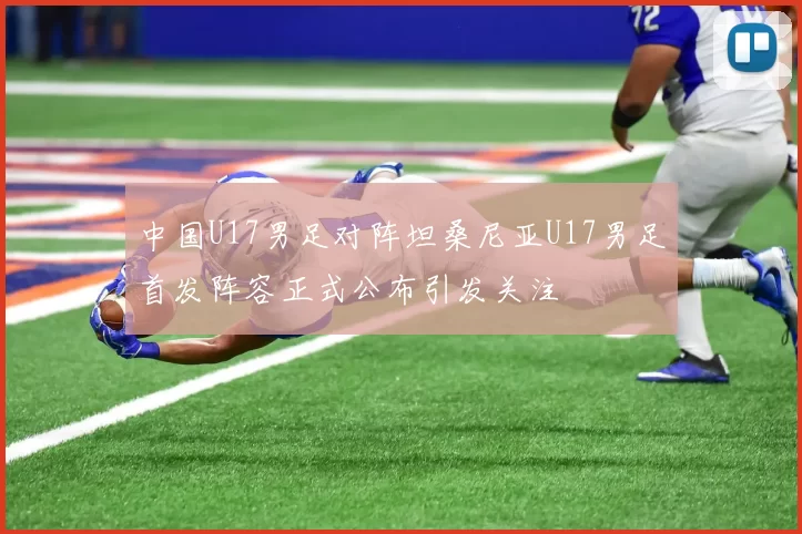 中国U17男足对阵坦桑尼亚U17男足首发阵容正式公布引发关注