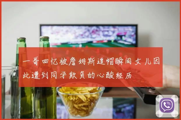 一哥回忆被詹姆斯追帽瞬间女儿因此遭到同学欺负的心酸经历