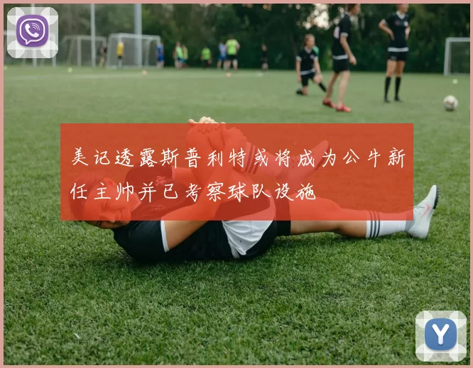 美记透露斯普利特或将成为公牛新任主帅并已考察球队设施