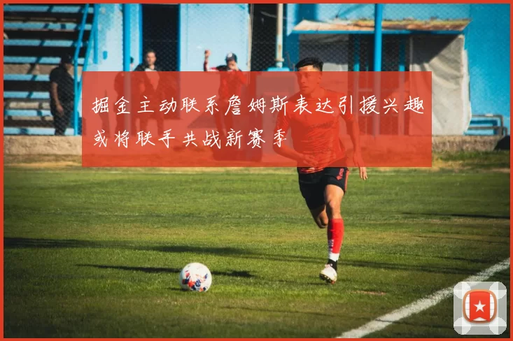 掘金主动联系詹姆斯表达引援兴趣或将联手共战新赛季
