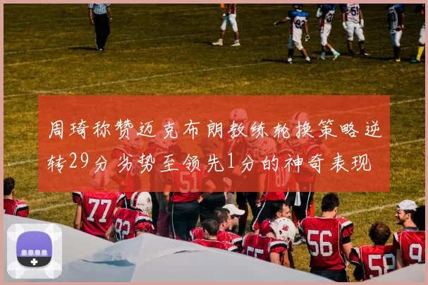 周琦称赞迈克布朗教练轮换策略逆转29分劣势至领先1分的神奇表现