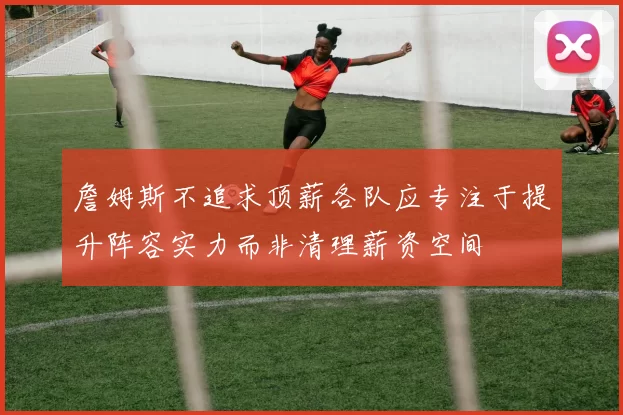 詹姆斯不追求顶薪各队应专注于提升阵容实力而非清理薪资空间