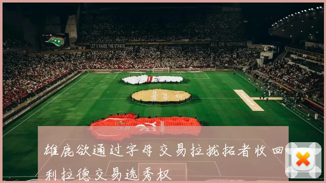 雄鹿欲通过字母交易拉拢拓者收回利拉德交易选秀权