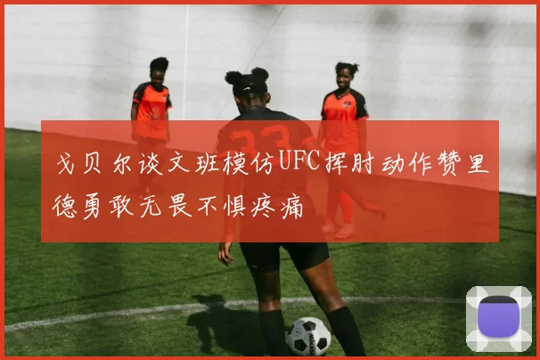 戈贝尔谈文班模仿UFC挥肘动作赞里德勇敢无畏不惧疼痛
