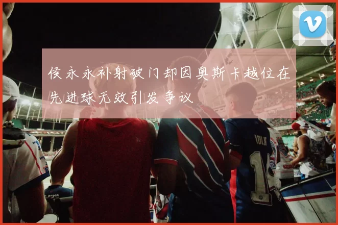 侯永永补射破门却因奥斯卡越位在先进球无效引发争议