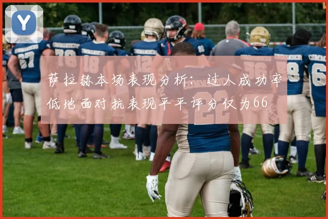 萨拉赫本场表现分析：过人成功率低地面对抗表现平平评分仅为66