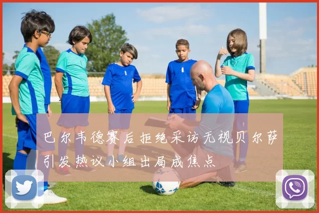 巴尔韦德赛后拒绝采访无视贝尔萨引发热议小组出局成焦点