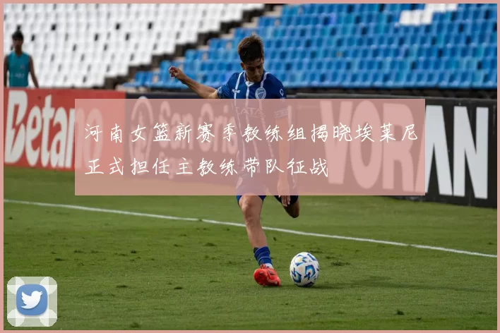 河南女篮新赛季教练组揭晓埃莱尼正式担任主教练带队征战