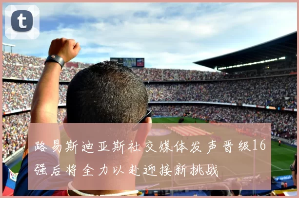 路易斯迪亚斯社交媒体发声晋级16强后将全力以赴迎接新挑战